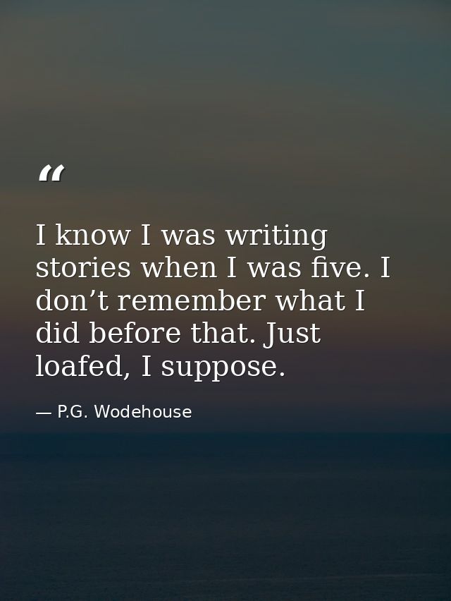 I know I was writing stories when I was five. I don’t remember what I did before that. Just loafed, I suppose. — P.G. Wodehouse