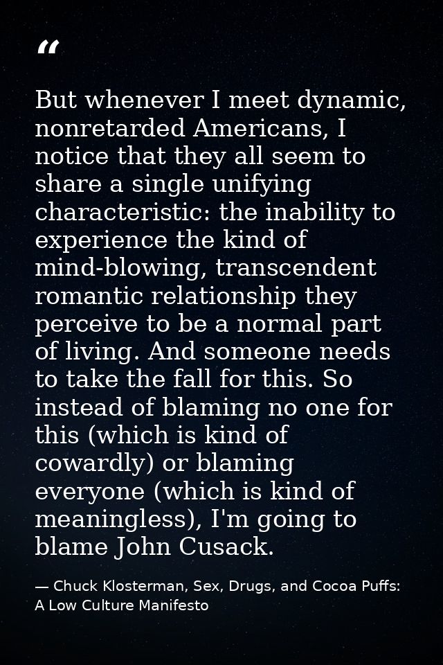 But whenever I meet dynamic, nonretarded Americans, I notice that they all seem to share a single unifying characteristi — Chuck Klosterman, Sex, Drugs, and Cocoa Puffs: A Low Culture Manifesto