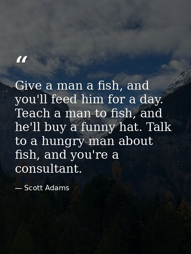 Give a man a fish, and you'll feed him for a day. Teach a man to fish, and he'll buy a funny hat. Talk to a hungry man a — Scott Adams