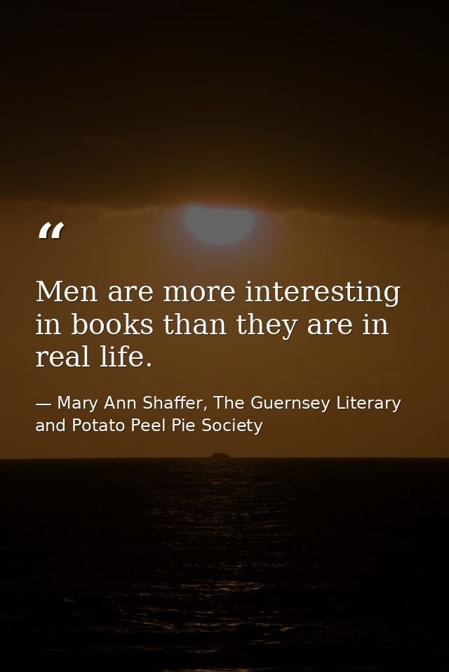 Men are more interesting in books than they are in real life. — Mary Ann Shaffer, The Guernsey Literary and Potato Peel Pie Society