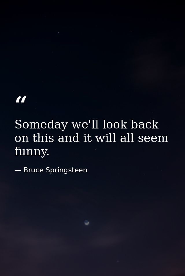 Someday we'll look back on this and it will all seem funny. — Bruce Springsteen