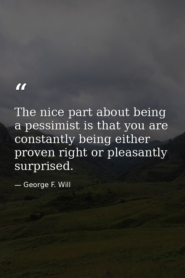 The nice part about being a pessimist is that you are constantly being either proven right or pleasantly surprised. — George F. Will