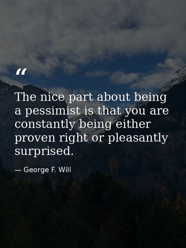 The nice part about being a pessimist is that you are constantly being either proven right or pleasantly surprised. — George F. Will