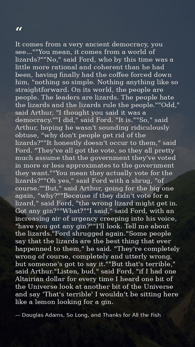 It comes from a very ancient democracy, you see...""You mean, it comes from a world of lizards?""No," said Ford, who by  — Douglas Adams, So Long, and Thanks for All the Fish