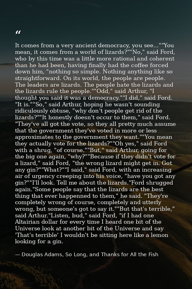 It comes from a very ancient democracy, you see...""You mean, it comes from a world of lizards?""No," said Ford, who by  — Douglas Adams, So Long, and Thanks for All the Fish
