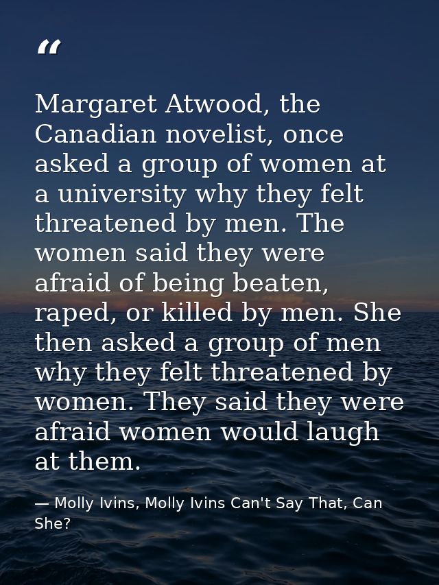 Margaret Atwood, the Canadian novelist, once asked a group of women at a university why they felt threatened by men. The — Molly Ivins, Molly Ivins Can't Say That, Can She?