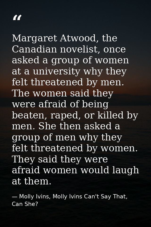 Margaret Atwood, the Canadian novelist, once asked a group of women at a university why they felt threatened by men. The — Molly Ivins, Molly Ivins Can't Say That, Can She?