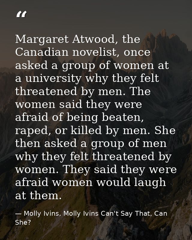 Margaret Atwood, the Canadian novelist, once asked a group of women at a university why they felt threatened by men. The — Molly Ivins, Molly Ivins Can't Say That, Can She?