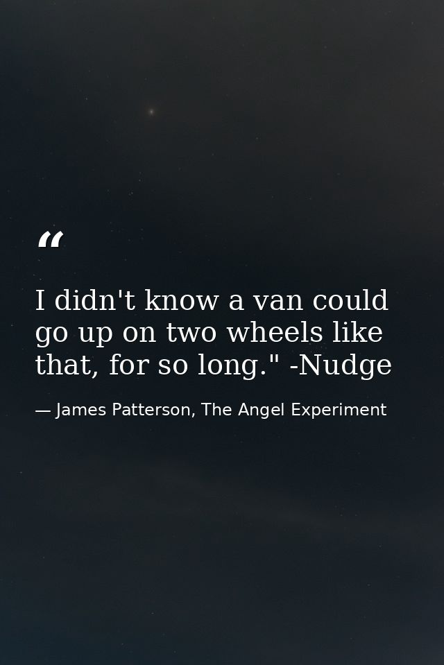 I didn't know a van could go up on two wheels like that, for so long." -Nudge — James Patterson, The Angel Experiment