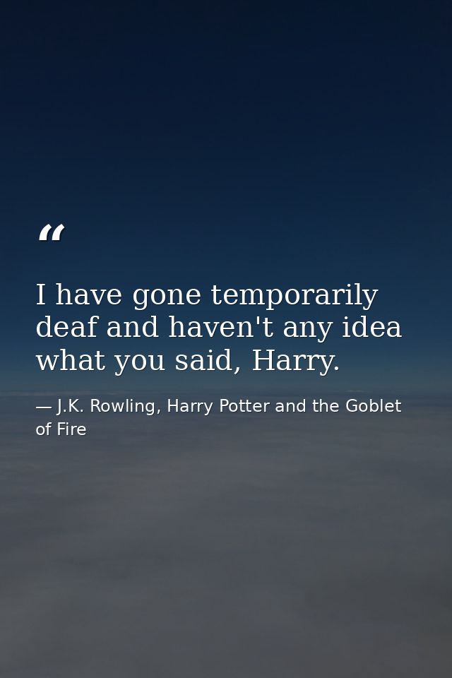 I have gone temporarily deaf and haven't any idea what you said, Harry. — J.K. Rowling, Harry Potter and the Goblet of Fire