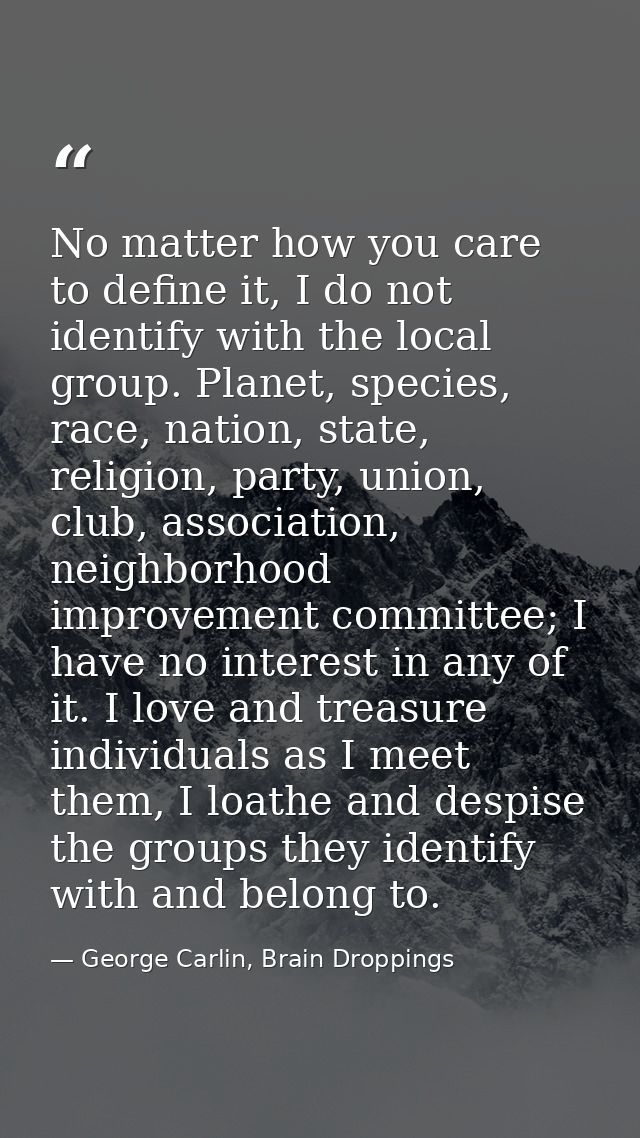 No matter how you care to define it, I do not identify with the local group. Planet, species, race, nation, state, relig — George Carlin, Brain Droppings