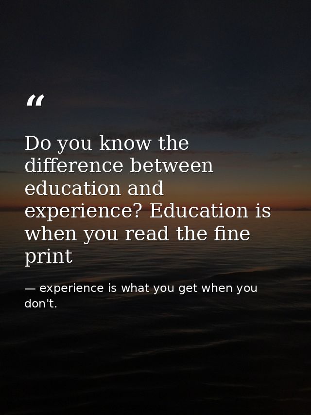 Do you know the difference between education and experience? Education is when you read the fine print — experience is what you get when you don't.
