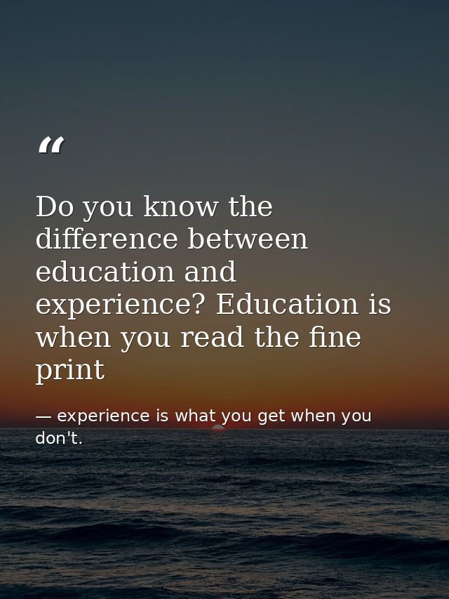 Do you know the difference between education and experience? Education is when you read the fine print — experience is what you get when you don't.