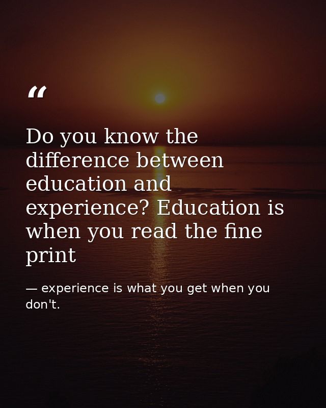 Do you know the difference between education and experience? Education is when you read the fine print — experience is what you get when you don't.