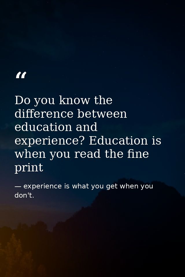 Do you know the difference between education and experience? Education is when you read the fine print — experience is what you get when you don't.