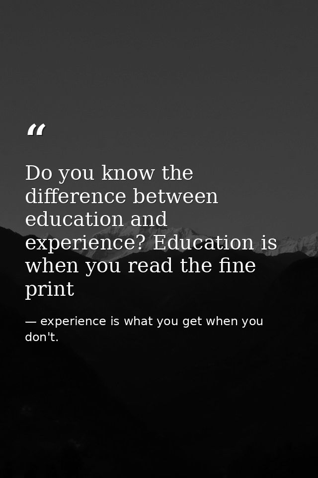 Do you know the difference between education and experience? Education is when you read the fine print — experience is what you get when you don't.