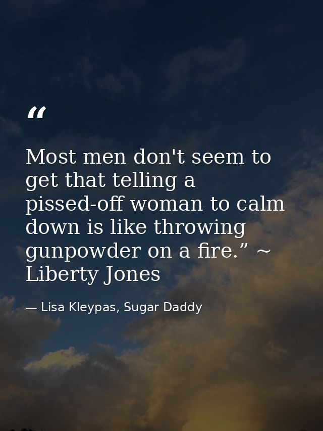 Most men don't seem to get that telling a pissed-off woman to calm down is like throwing gunpowder on a fire.” ~ Liberty — Lisa Kleypas, Sugar Daddy