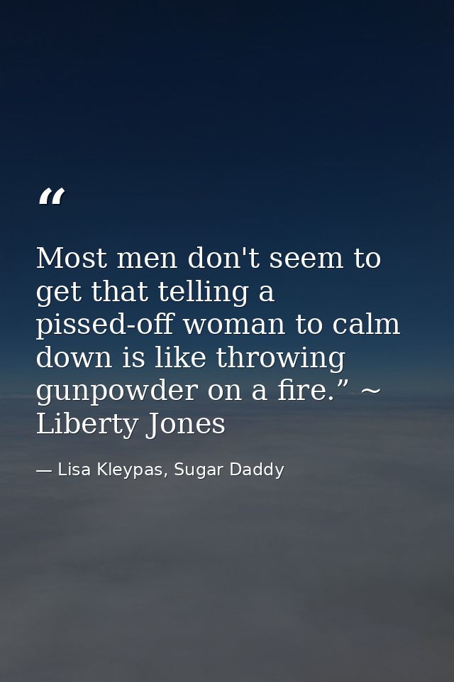 Most men don't seem to get that telling a pissed-off woman to calm down is like throwing gunpowder on a fire.” ~ Liberty — Lisa Kleypas, Sugar Daddy