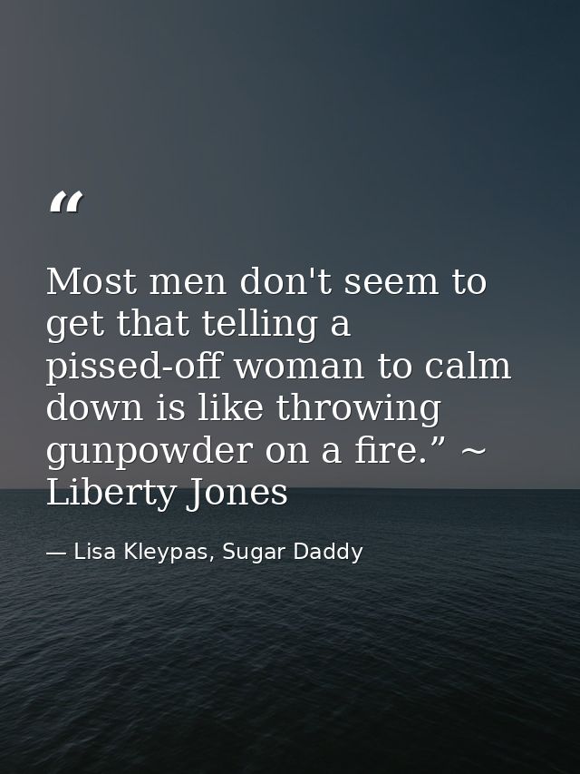 Most men don't seem to get that telling a pissed-off woman to calm down is like throwing gunpowder on a fire.” ~ Liberty — Lisa Kleypas, Sugar Daddy