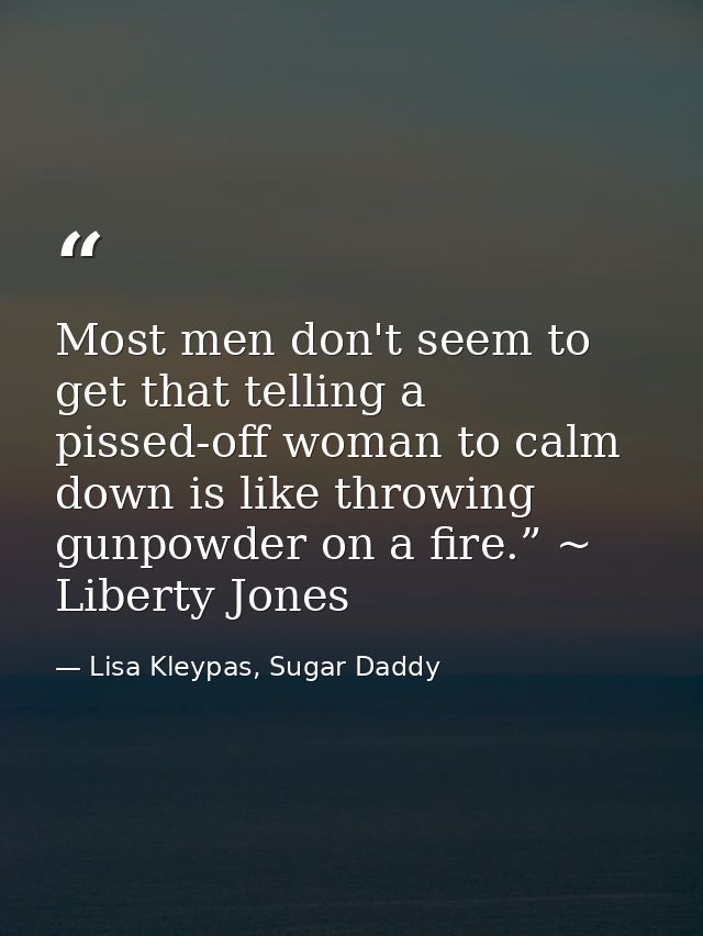 Most men don't seem to get that telling a pissed-off woman to calm down is like throwing gunpowder on a fire.” ~ Liberty — Lisa Kleypas, Sugar Daddy