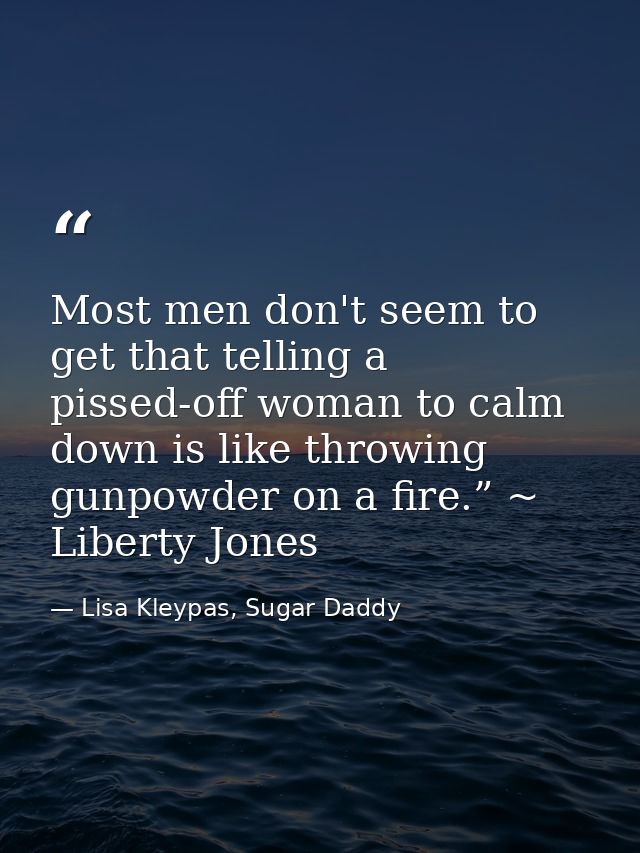 Most men don't seem to get that telling a pissed-off woman to calm down is like throwing gunpowder on a fire.” ~ Liberty — Lisa Kleypas, Sugar Daddy