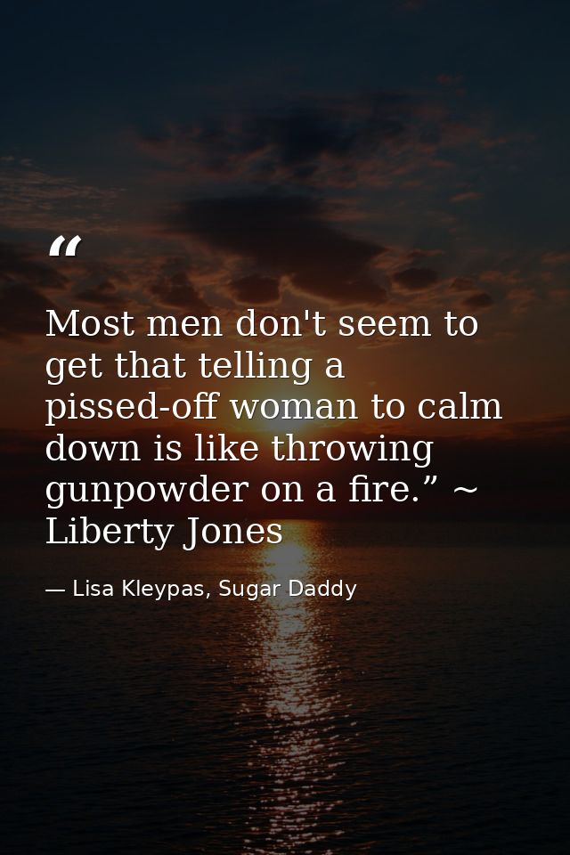 Most men don't seem to get that telling a pissed-off woman to calm down is like throwing gunpowder on a fire.” ~ Liberty — Lisa Kleypas, Sugar Daddy