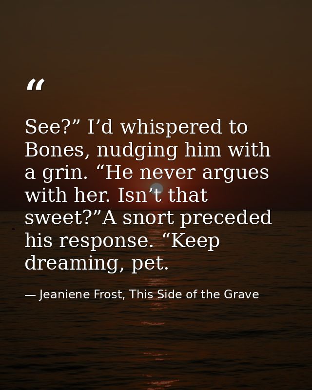 See?” I’d whispered to Bones, nudging him with a grin. “He never argues with her. Isn’t that sweet?”A snort preceded his — Jeaniene Frost, This Side of the Grave