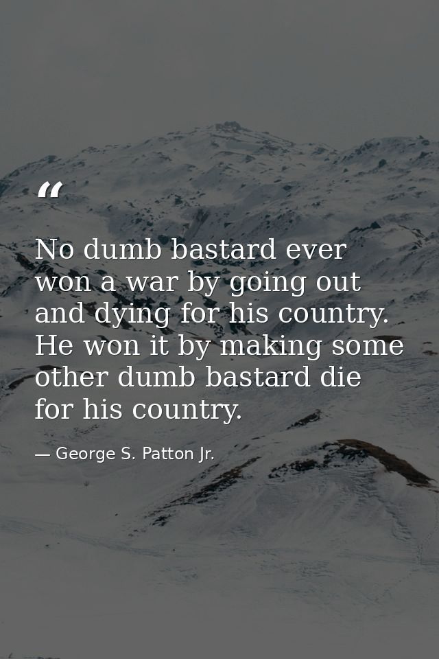 No dumb bastard ever won a war by going out and dying for his country. He won it by making some other dumb bastard die f — George S. Patton Jr.
