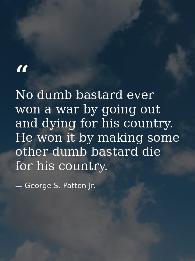 No dumb bastard ever won a war by going out and dying for his country. He won it by making some other dumb bastard die f — George S. Patton Jr.