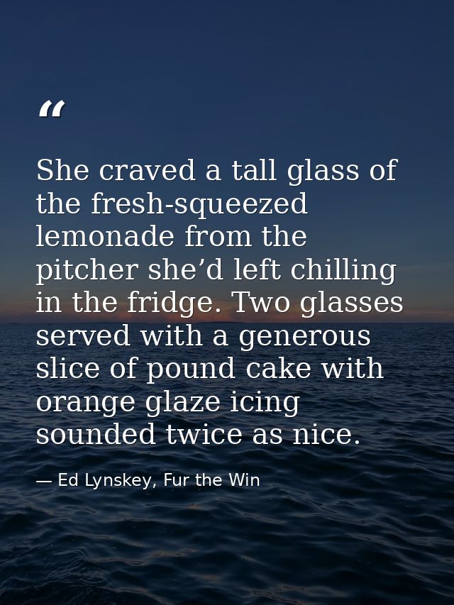 She craved a tall glass of the fresh-squeezed lemonade from the pitcher she’d left chilling in the fridge. Two glasses s — Ed Lynskey, Fur the Win