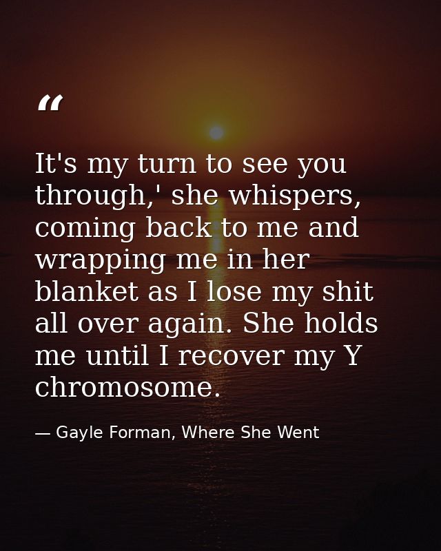 It's my turn to see you through,' she whispers, coming back to me and wrapping me in her blanket as I lose my shit all o — Gayle Forman, Where She Went