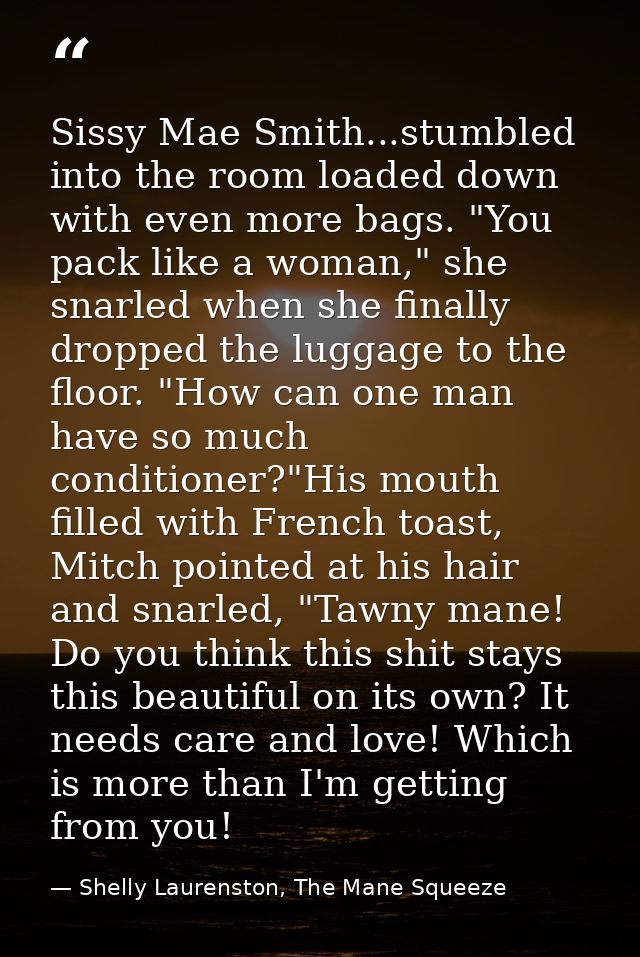 Sissy Mae Smith...stumbled into the room loaded down with even more bags. "You pack like a woman," she snarled when she  — Shelly Laurenston, The Mane Squeeze
