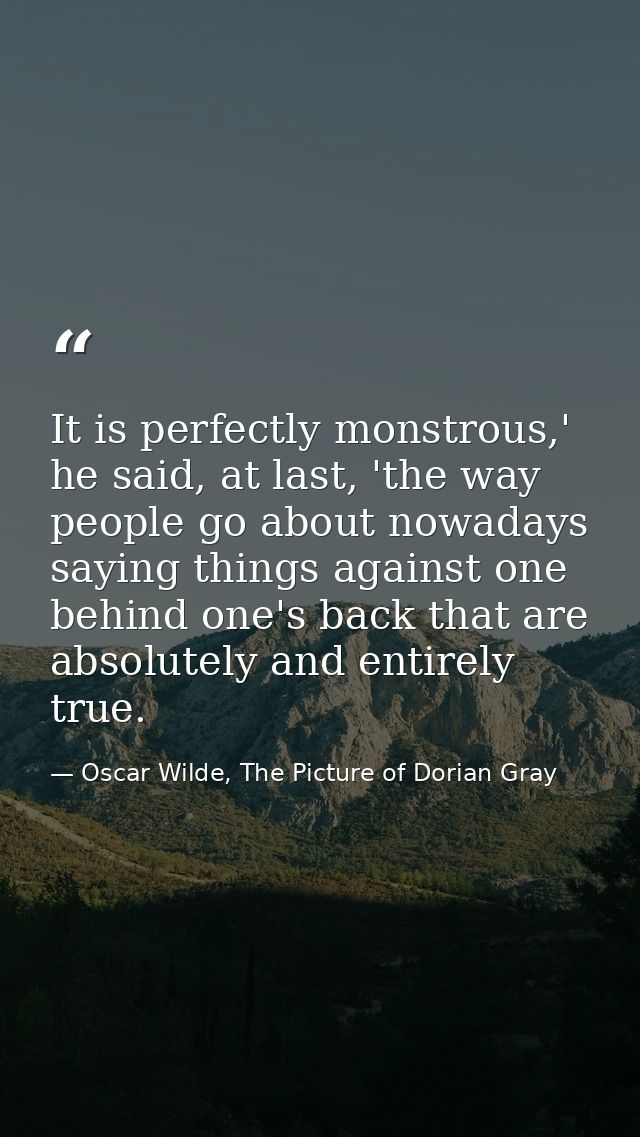 It is perfectly monstrous,' he said, at last, 'the way people go about nowadays saying things against one behind one's b — Oscar Wilde, The Picture of Dorian Gray