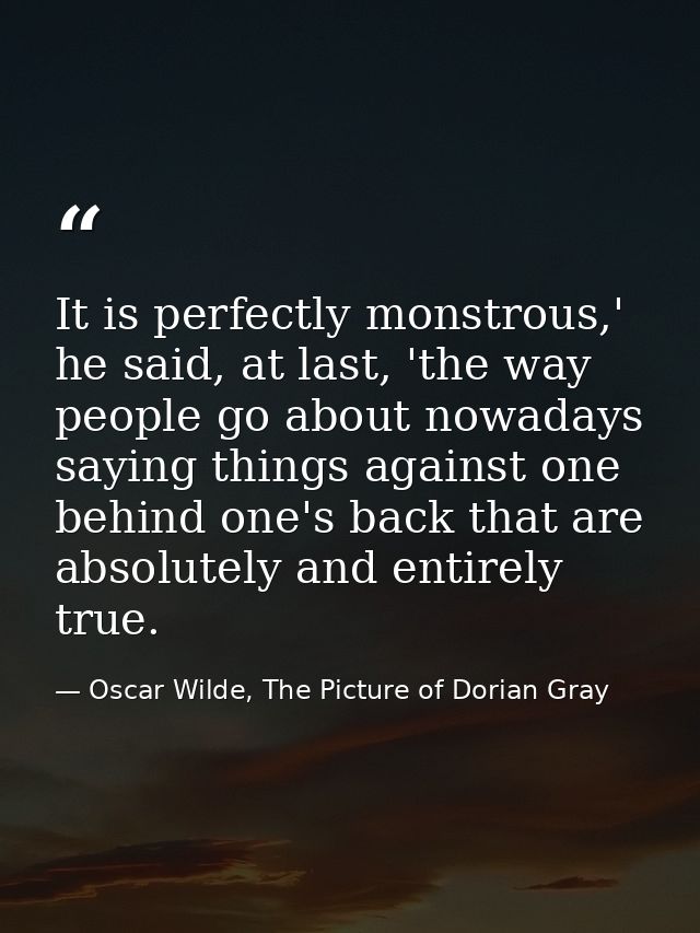 It is perfectly monstrous,' he said, at last, 'the way people go about nowadays saying things against one behind one's b — Oscar Wilde, The Picture of Dorian Gray