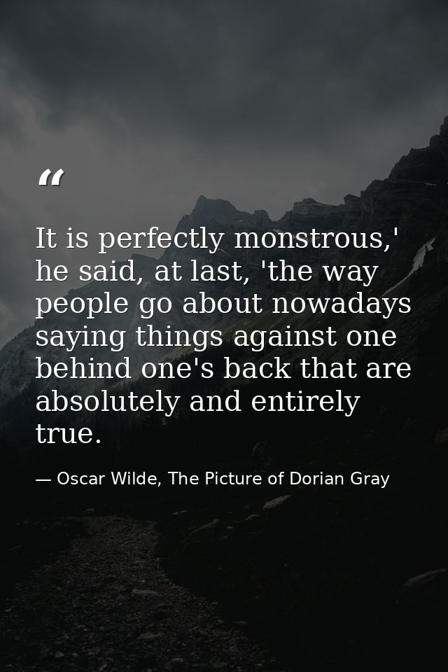 It is perfectly monstrous,' he said, at last, 'the way people go about nowadays saying things against one behind one's b — Oscar Wilde, The Picture of Dorian Gray