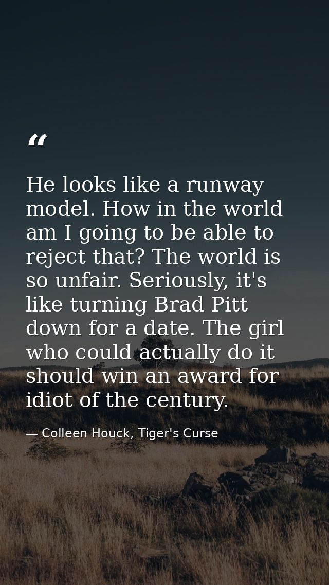 He looks like a runway model. How in the world am I going to be able to reject that? The world is so unfair. Seriously,  — Colleen Houck, Tiger's Curse