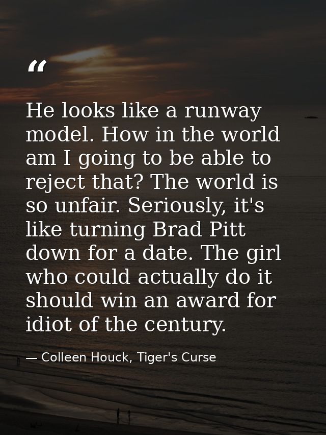He looks like a runway model. How in the world am I going to be able to reject that? The world is so unfair. Seriously,  — Colleen Houck, Tiger's Curse