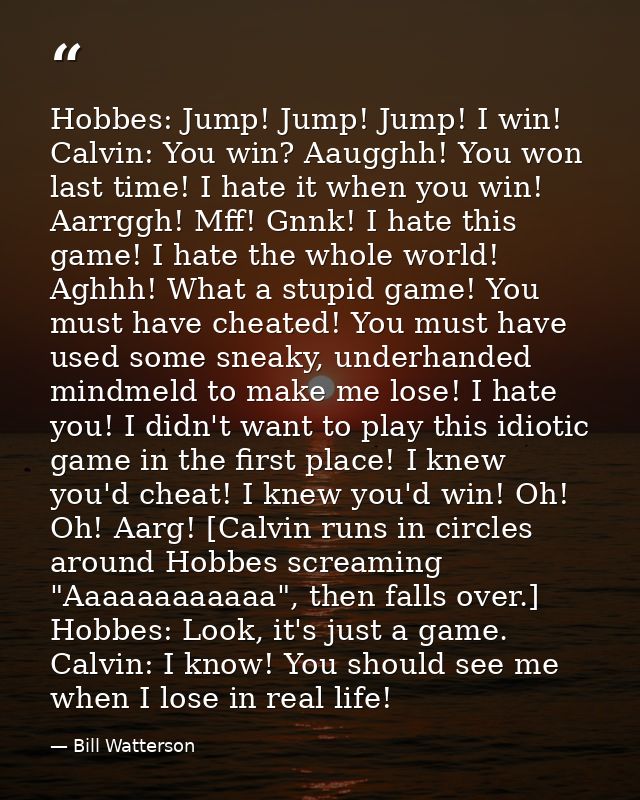 Hobbes: Jump! Jump! Jump! I win! Calvin: You win? Aaugghh! You won last time! I hate it when you win! Aarrggh! Mff! Gnnk — Bill Watterson