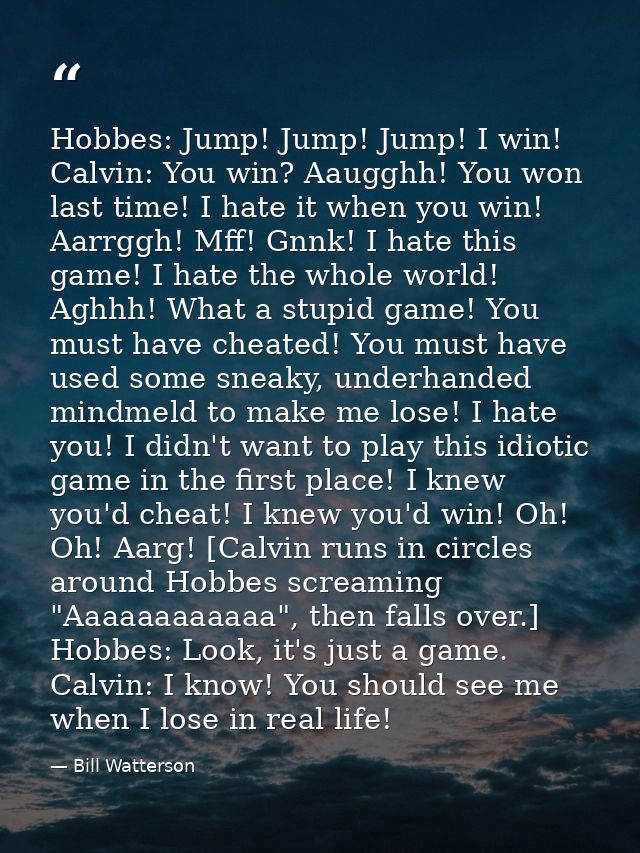 Hobbes: Jump! Jump! Jump! I win! Calvin: You win? Aaugghh! You won last time! I hate it when you win! Aarrggh! Mff! Gnnk — Bill Watterson