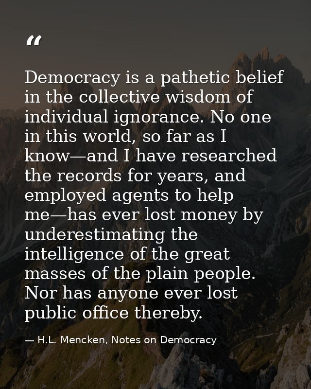Democracy is a pathetic belief in the collective wisdom of individual ignorance. No one in this world, so far as I know— — H.L. Mencken, Notes on Democracy
