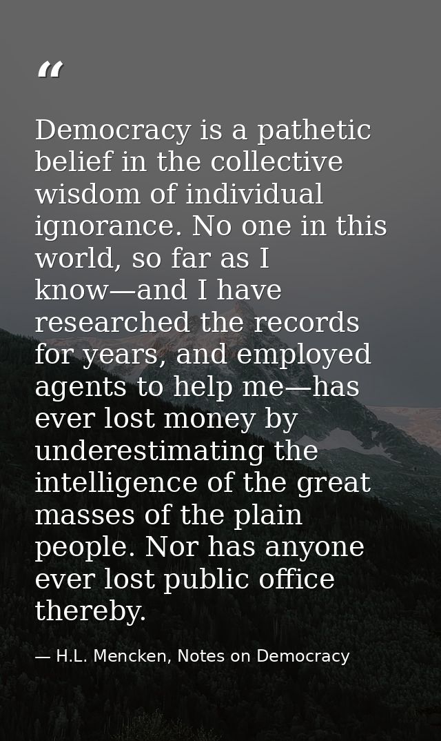 Democracy is a pathetic belief in the collective wisdom of individual ignorance. No one in this world, so far as I know— — H.L. Mencken, Notes on Democracy