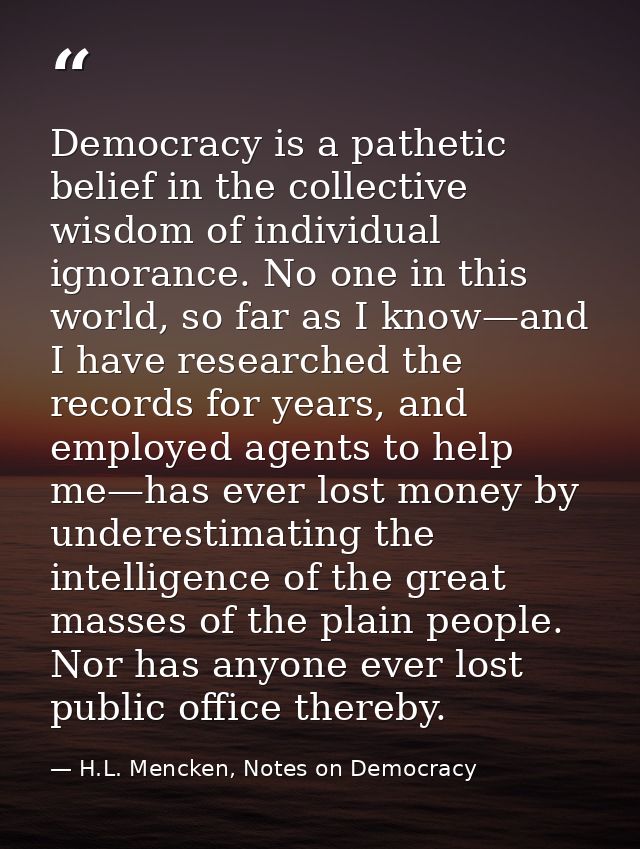 Democracy is a pathetic belief in the collective wisdom of individual ignorance. No one in this world, so far as I know— — H.L. Mencken, Notes on Democracy