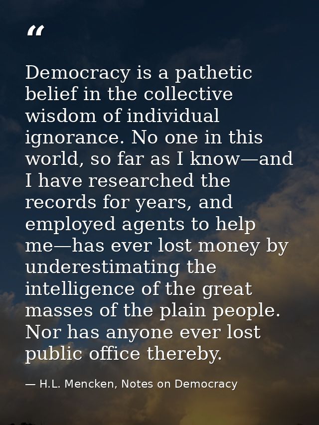 Democracy is a pathetic belief in the collective wisdom of individual ignorance. No one in this world, so far as I know— — H.L. Mencken, Notes on Democracy