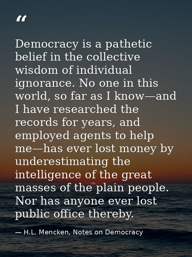 Democracy is a pathetic belief in the collective wisdom of individual ignorance. No one in this world, so far as I know— — H.L. Mencken, Notes on Democracy