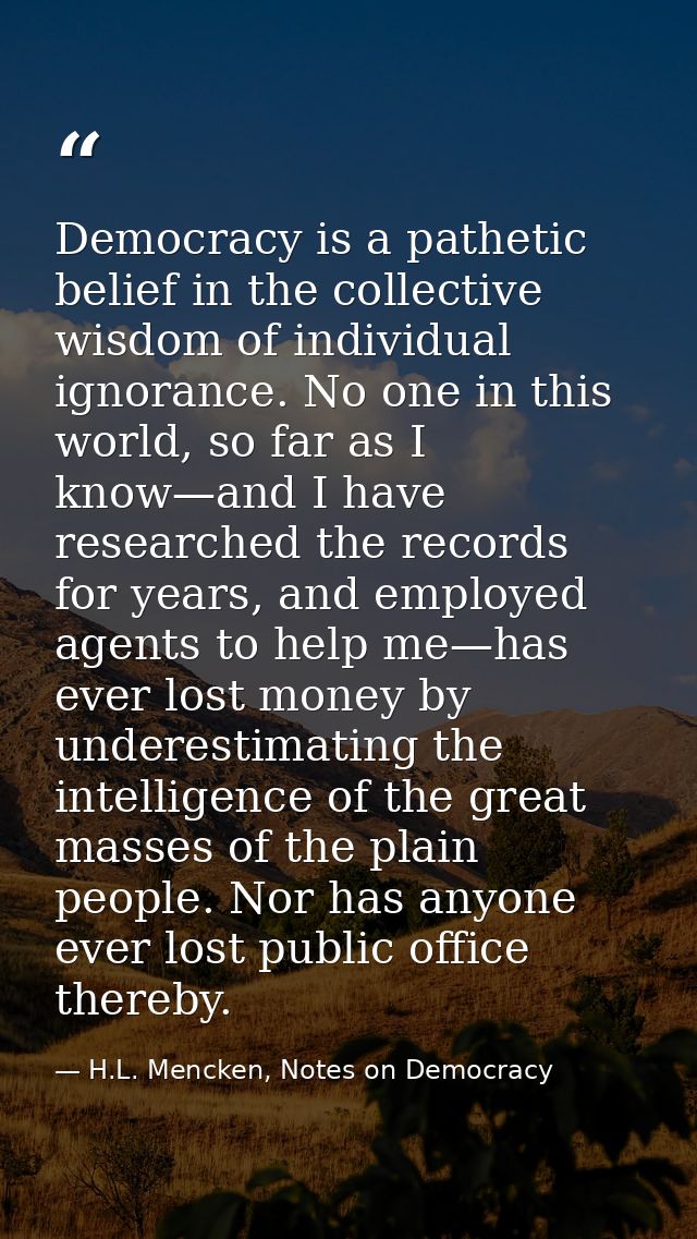 Democracy is a pathetic belief in the collective wisdom of individual ignorance. No one in this world, so far as I know— — H.L. Mencken, Notes on Democracy