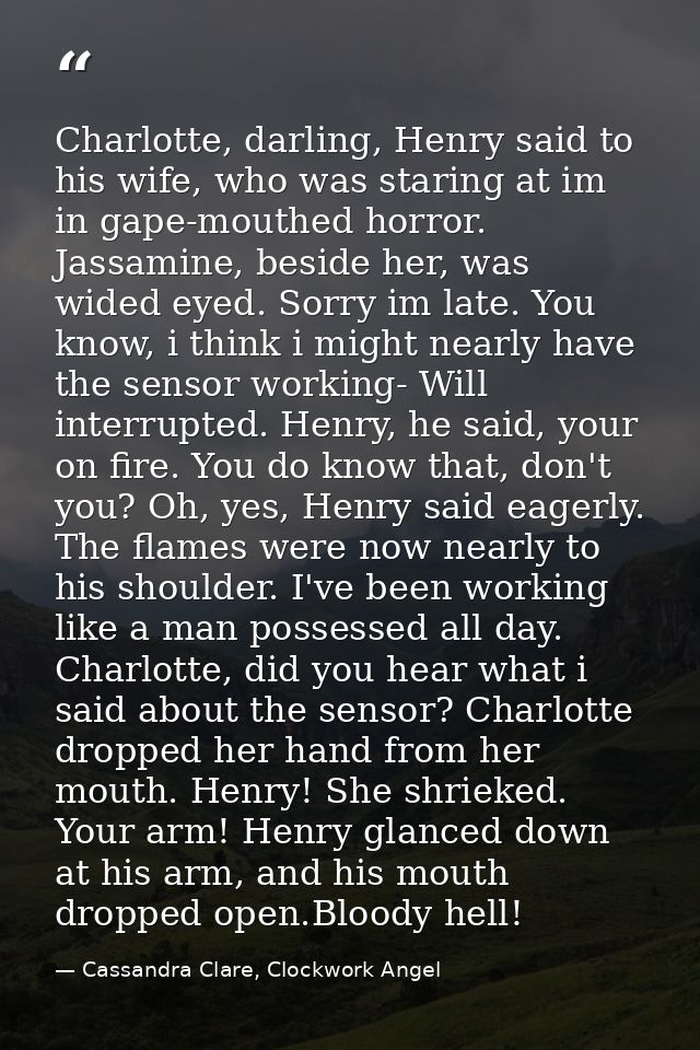 Charlotte, darling, Henry said to his wife, who was staring at im in gape-mouthed horror. Jassamine, beside her, was wid — Cassandra Clare, Clockwork Angel