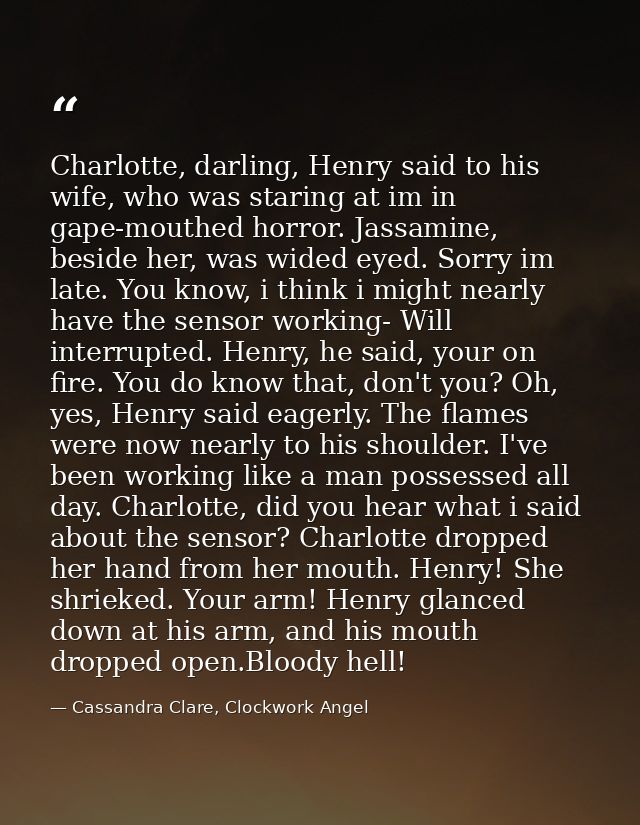 Charlotte, darling, Henry said to his wife, who was staring at im in gape-mouthed horror. Jassamine, beside her, was wid — Cassandra Clare, Clockwork Angel