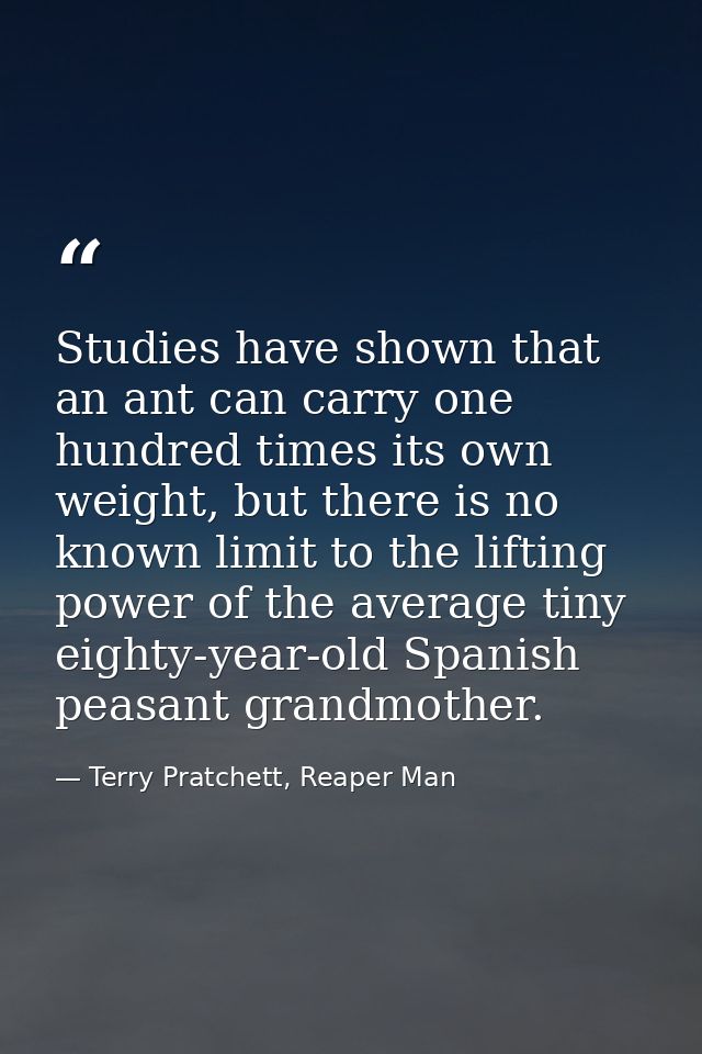 Studies have shown that an ant can carry one hundred times its own weight, but there is no known limit to the lifting po — Terry Pratchett, Reaper Man
