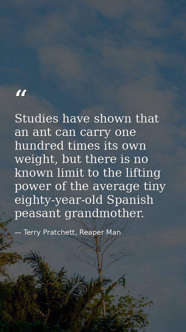 Studies have shown that an ant can carry one hundred times its own weight, but there is no known limit to the lifting po — Terry Pratchett, Reaper Man