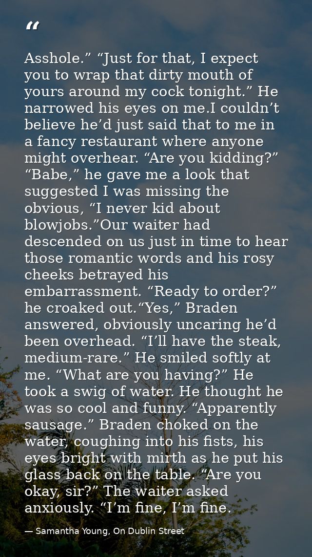 Asshole.” “Just for that, I expect you to wrap that dirty mouth of yours around my cock tonight.” He narrowed his eyes o — Samantha Young, On Dublin Street